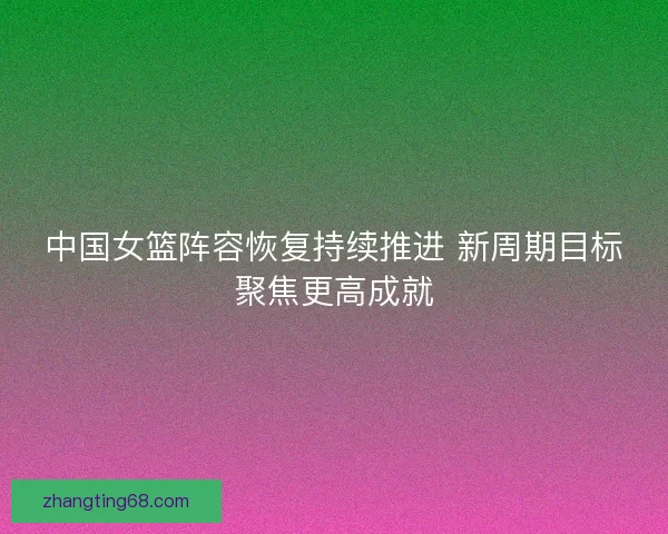 中国女篮阵容恢复持续推进 新周期目标聚焦更高成就
