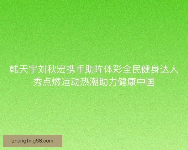 韩天宇刘秋宏携手助阵体彩全民健身达人秀点燃运动热潮助力健康中国
